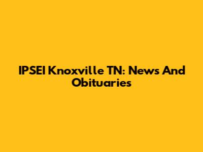 IPSEI Knoxville TN: News And Obituaries