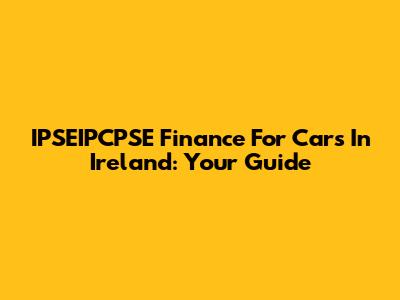 IPSEIPCPSE Finance For Cars In Ireland: Your Guide