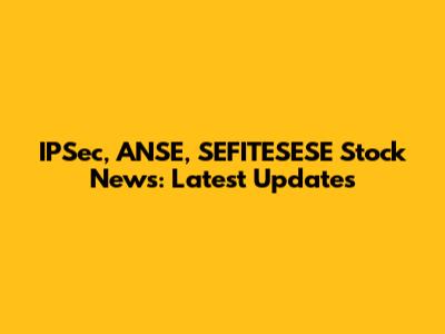 IPSec, ANSE, SEFITESESE Stock News: Latest Updates