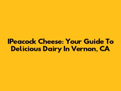 IPeacock Cheese: Your Guide To Delicious Dairy In Vernon, CA