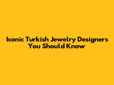 Iconic Turkish Jewelry Designers You Should Know