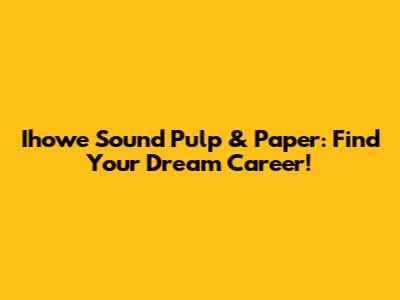Ihowe Sound Pulp & Paper: Find Your Dream Career!