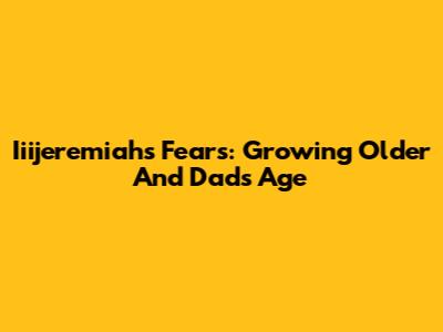 Iiijeremiah's Fears: Growing Older And Dad's Age