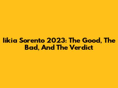 Iikia Sorento 2023: The Good, The Bad, And The Verdict