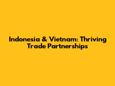 Indonesia & Vietnam: Thriving Trade Partnerships