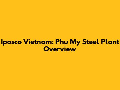 Iposco Vietnam: Phu My Steel Plant Overview