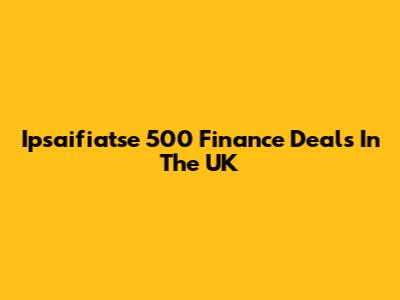 Ipsaifiatse 500 Finance Deals In The UK
