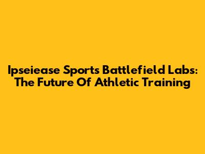 Ipseiease Sports Battlefield Labs: The Future Of Athletic Training