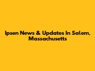 Ipsen News & Updates In Salem, Massachusetts