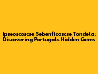 Ipseoscoscse Sebenficascse Tondela: Discovering Portugal's Hidden Gems