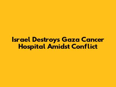 Israel Destroys Gaza Cancer Hospital Amidst Conflict