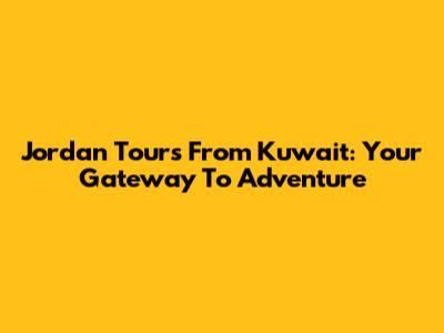 Jordan Tours From Kuwait: Your Gateway To Adventure