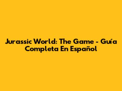 Jurassic World: The Game - Guía Completa En Español