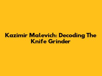Kazimir Malevich: Decoding The Knife Grinder