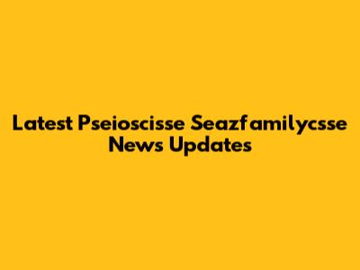 Latest Pseioscisse Seazfamilycsse News Updates