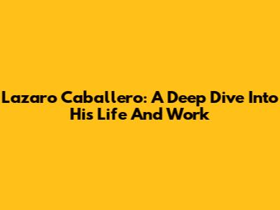 Lazaro Caballero: A Deep Dive Into His Life And Work