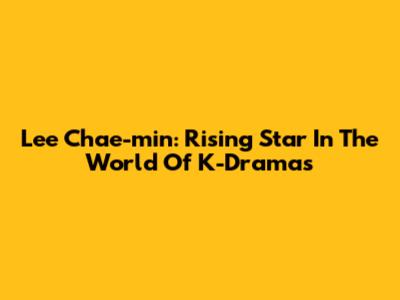 Lee Chae-min: Rising Star In The World Of K-Dramas