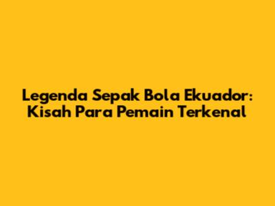 Legenda Sepak Bola Ekuador: Kisah Para Pemain Terkenal