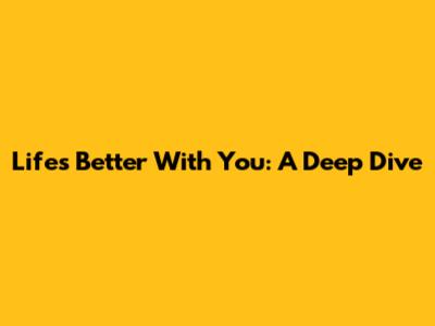 Life's Better With You: A Deep Dive