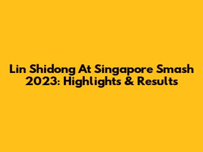Lin Shidong At Singapore Smash 2023: Highlights & Results
