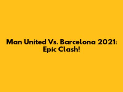 Man United Vs. Barcelona 2021: Epic Clash!