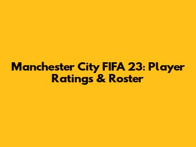 Manchester City FIFA 23: Player Ratings & Roster