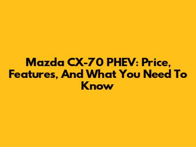 Mazda CX-70 PHEV: Price, Features, And What You Need To Know