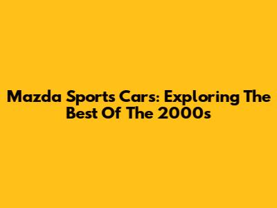 Mazda Sports Cars: Exploring The Best Of The 2000s