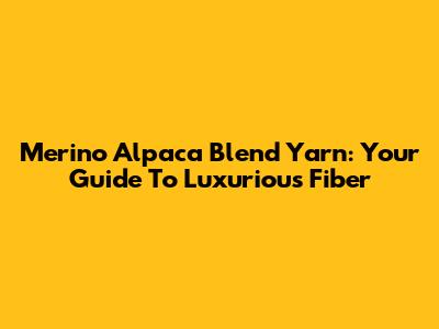 Merino Alpaca Blend Yarn: Your Guide To Luxurious Fiber