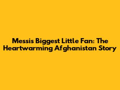 Messi's Biggest Little Fan: The Heartwarming Afghanistan Story