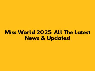 Miss World 2025: All The Latest News & Updates!