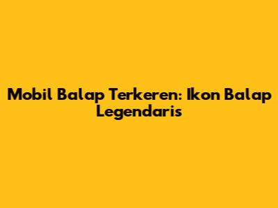 Mobil Balap Terkeren: Ikon Balap Legendaris