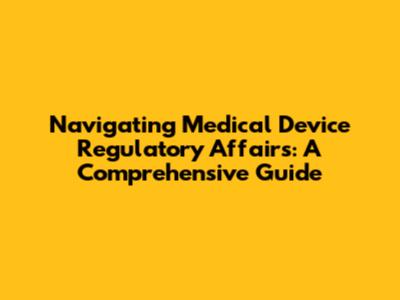 Navigating Medical Device Regulatory Affairs: A Comprehensive Guide