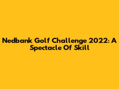 Nedbank Golf Challenge 2022: A Spectacle Of Skill