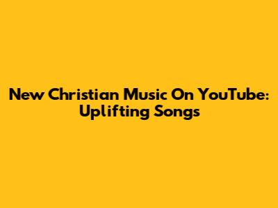 New Christian Music On YouTube: Uplifting Songs