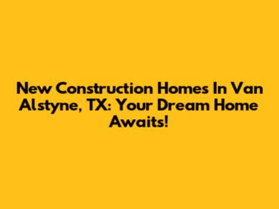 New Construction Homes In Van Alstyne, TX: Your Dream Home Awaits!