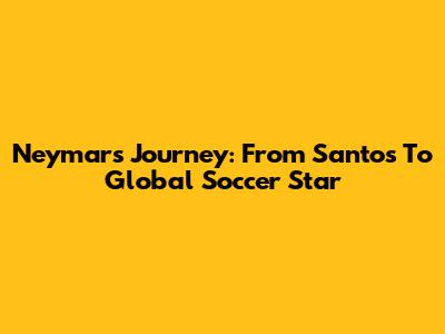 Neymar's Journey: From Santos To Global Soccer Star