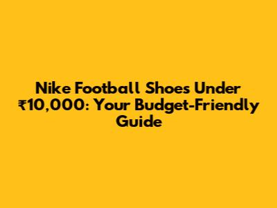 Nike Football Shoes Under ₹10,000: Your Budget-Friendly Guide