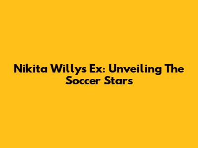 Nikita Willy's Ex: Unveiling The Soccer Stars