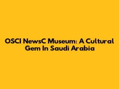 OSCI NewsC Museum: A Cultural Gem In Saudi Arabia