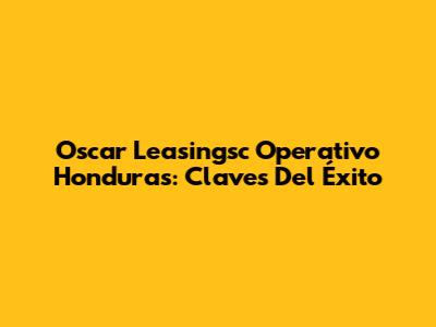 Oscar Leasingsc Operativo Honduras: Claves Del Éxito