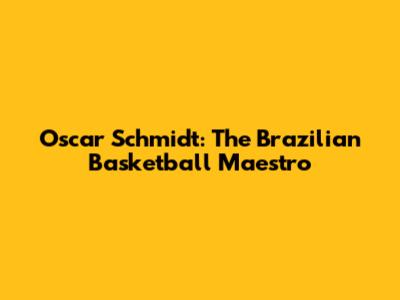 Oscar Schmidt: The Brazilian Basketball Maestro