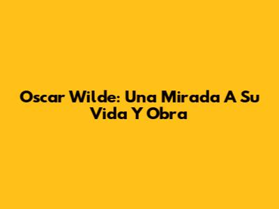 Oscar Wilde: Una Mirada A Su Vida Y Obra