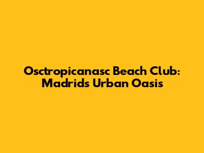 Osctropicanasc Beach Club: Madrid's Urban Oasis