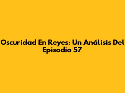 Oscuridad En Reyes: Un Análisis Del Episodio 57