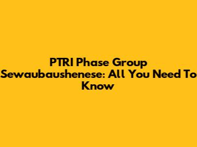 PTRI Phase Group Sewaubaushenese: All You Need To Know