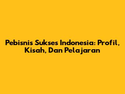 Pebisnis Sukses Indonesia: Profil, Kisah, Dan Pelajaran