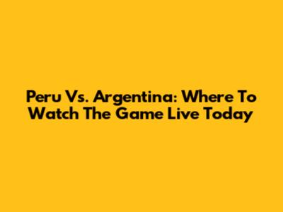 Peru Vs. Argentina: Where To Watch The Game Live Today