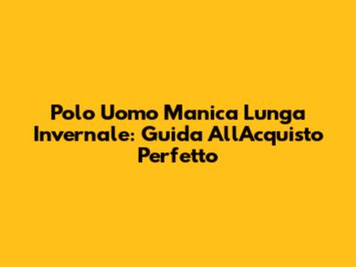 Polo Uomo Manica Lunga Invernale: Guida All'Acquisto Perfetto