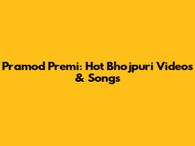 Pramod Premi: Hot Bhojpuri Videos & Songs